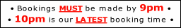 • Bookings MUST be made by 9pm • 
• 10pm is our LATEST booking time •
